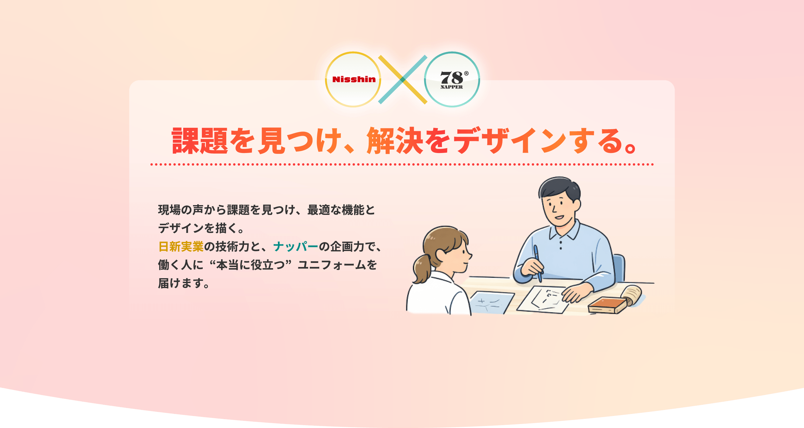 課題を見つけ、解決をデザインする。 現場の声から課題を見つけ、最適な機能とデザインを描く。日新実業の技術力と、ナッパーの企画力で、働く人に“本当に役立つ”ユニフォームを届けます。
