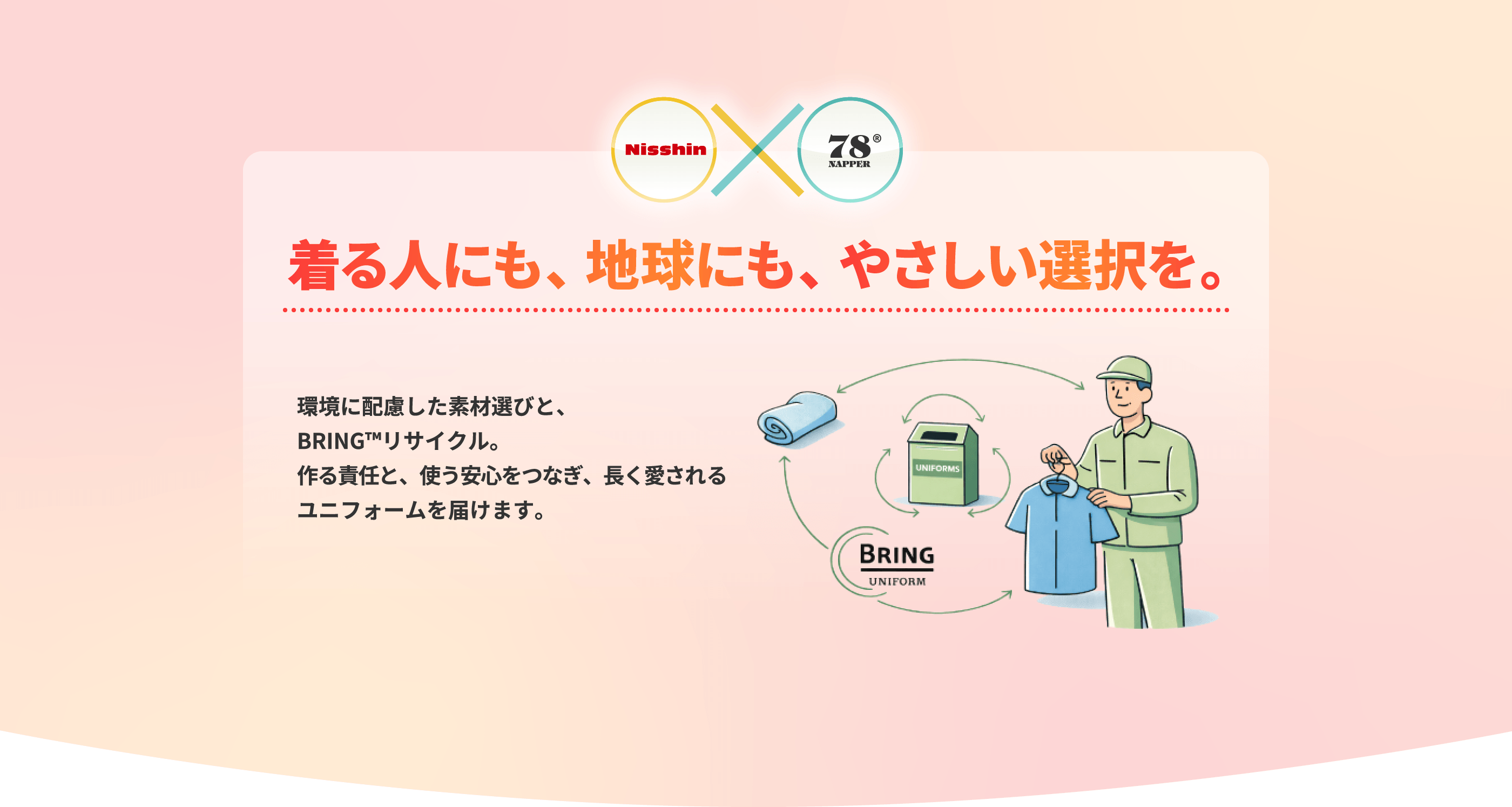 着る人にも、地球にも、やさしい選択を。 環境に配慮した素材選びと、BRING™リサイクル。作る責任と、使う安心をつなぎ、長く愛されるユニフォームを届けます。